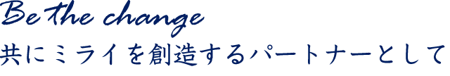 Be the change 共にミライを創造するパートナーとして